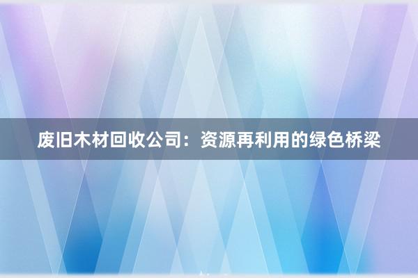 废旧木材回收公司：资源再利用的绿色桥梁