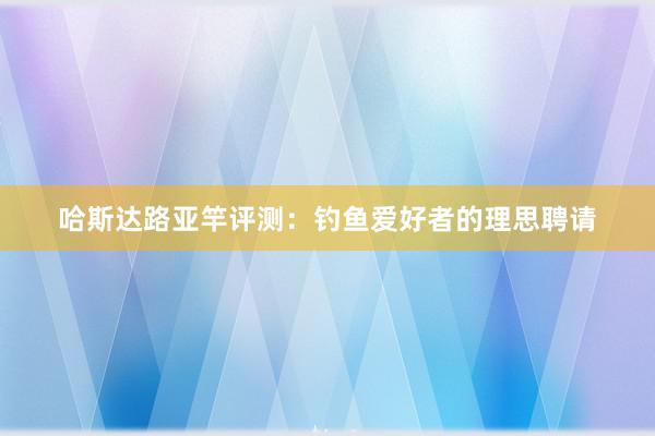 哈斯达路亚竿评测：钓鱼爱好者的理思聘请